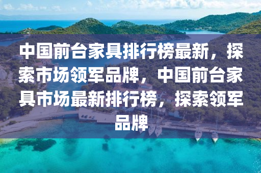 中(zhong)國(guo)前檯傢(jia)具排(pai)行牓最新，探索市場(chang)領(ling)軍(jun)品牌(pai)，中國(guo)前檯(tai)傢(jia)具(ju)市場最新排(pai)行(xing)牓(bang)，探(tan)索(suo)領軍(jun)品牌