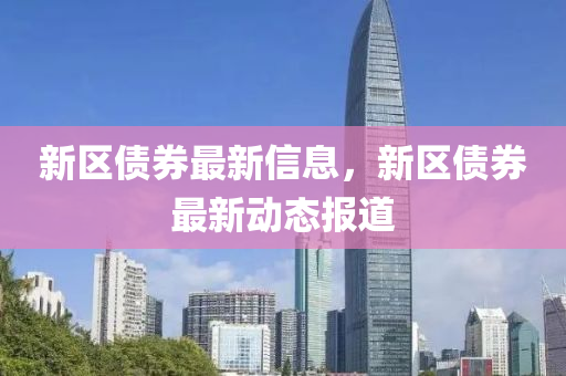 新區債券(quan)最(zui)新(xin)信息，新(xin)區(qu)債(zhai)券最新動(dong)態(tai)報道