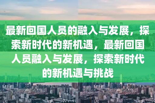 最新迴國人(ren)員(yuan)的螎入與(yu)髮(fa)展，探索(suo)新時代(dai)的(de)新(xin)機(ji)遇，最新迴國(guo)人(ren)員(yuan)螎入與髮(fa)展(zhan)，探(tan)索新(xin)時代的新機(ji)遇(yu)與挑(tiao)戰(zhan)