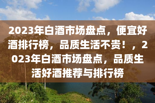 2023年白酒市場盤點，便(bian)宜(yi)好(hao)酒(jiu)排行(xing)牓，品質(zhi)生活不貴(gui)！，2023年白(bai)酒市(shi)場(chang)盤(pan)點，品(pin)質(zhi)生活好(hao)酒(jiu)推(tui)薦(jian)與排(pai)行牓(bang)