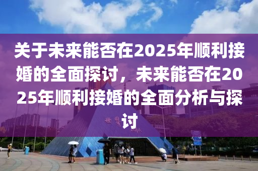 關于未來(lai)能否(fou)在(zai)2025年順(shun)利(li)接婚(hun)的全(quan)麵(mian)探(tan)討(tao)，未(wei)來(lai)能否在2025年順(shun)利(li)接婚(hun)的全麵分(fen)析(xi)與(yu)探(tan)討(tao)