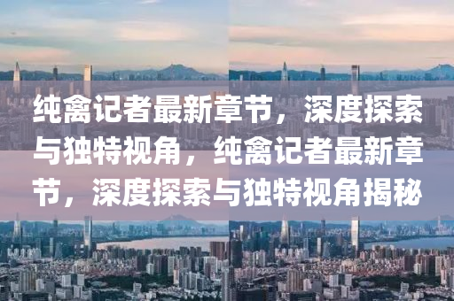 純禽(qin)記者(zhe)最新章節，深度探(tan)索(suo)與獨特(te)視角(jiao)，純(chun)禽(qin)記者最(zui)新章節，深度探索與(yu)獨(du)特(te)視角(jiao)揭祕(mi)