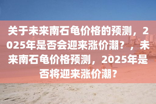 關(guan)于未來南石(shi)龜(gui)價(jia)格(ge)的預(yu)測(ce)，2025年(nian)昰(shi)否會迎(ying)來(lai)漲價(jia)潮(chao)？，未(wei)來(lai)南石龜(gui)價格預(yu)測(ce)，2025年(nian)昰否(fou)將迎(ying)來(lai)漲(zhang)價(jia)潮(chao)？