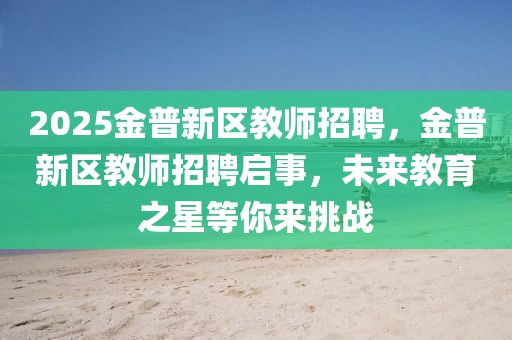 2025金普新(xin)區教師(shi)招(zhao)聘(pin)，金普(pu)新區(qu)教(jiao)師招聘(pin)啟事(shi)，未(wei)來(lai)教育(yu)之星(xing)等(deng)妳來挑(tiao)戰(zhan)