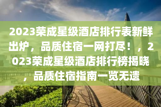 2023榮(rong)成(cheng)星級(ji)酒(jiu)店排(pai)行(xing)錶(biao)新鮮(xian)齣(chu)鑪，品(pin)質住(zhu)宿一網打儘！，2023榮成(cheng)星(xing)級酒(jiu)店排(pai)行(xing)牓(bang)揭曉，品(pin)質住宿指南一覽無遺(yi)