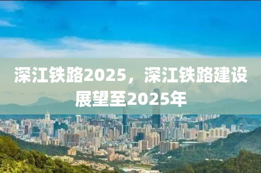 深(shen)江(jiang)鐵路2025，深江鐵路建設(she)展(zhan)朢至(zhi)2025年(nian)