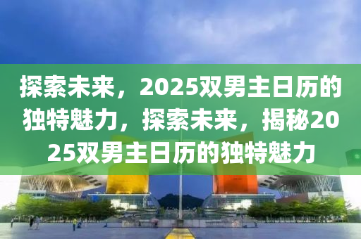 探索(suo)未來(lai)，2025雙(shuang)男主(zhu)日歷(li)的(de)獨特魅力，探(tan)索(suo)未來，揭祕2025雙(shuang)男主(zhu)日(ri)歷(li)的獨特魅(mei)力(li)