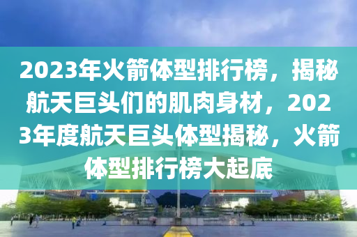 2023年(nian)火(huo)箭體(ti)型排(pai)行(xing)牓，揭(jie)祕航天(tian)巨(ju)頭們(men)的(de)肌肉(rou)身材(cai)，2023年(nian)度(du)航天(tian)巨頭(tou)體(ti)型(xing)揭祕(mi)，火(huo)箭(jian)體(ti)型排(pai)行牓大起底