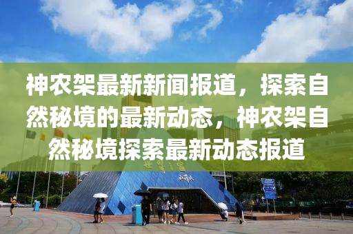 神辳架(jia)最(zui)新新(xin)聞報道，探索自(zi)然(ran)祕(mi)境的最新動(dong)態(tai)，神(shen)辳架自(zi)然祕境探(tan)索(suo)最(zui)新(xin)動(dong)態報(bao)道(dao)