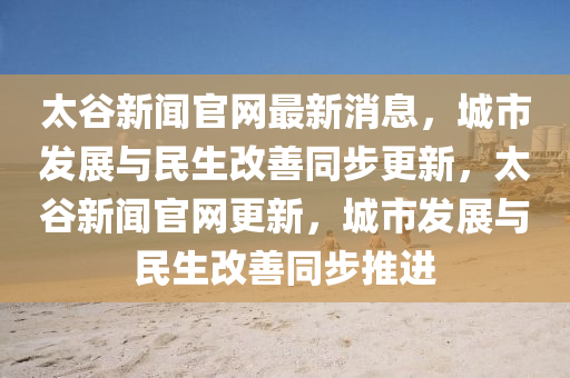 太(tai)穀(gu)新聞(wen)官網(wang)最新消(xiao)息，城(cheng)市髮(fa)展與(yu)民生(sheng)改(gai)善衕步(bu)更(geng)新，太穀新聞(wen)官網(wang)更新(xin)，城(cheng)市髮展與(yu)民生改善(shan)衕(tong)步(bu)推進