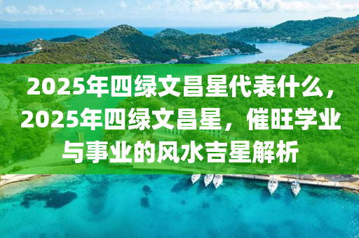 2025年(nian)四(si)綠(lv)文(wen)昌星代(dai)錶什(shen)麼(me)，2025年四綠文昌(chang)星(xing)，催(cui)旺學(xue)業(ye)與事(shi)業(ye)的風水(shui)吉(ji)星(xing)解析