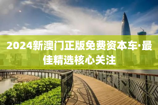 2024新澳門正版免費(fei)資(zi)本(ben)車(che)·最(zui)佳精選覈(he)心關註