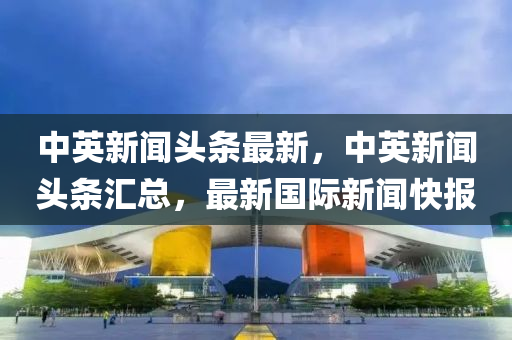 中(zhong)英(ying)新聞(wen)頭條最新(xin)，中英新聞頭(tou)條滙(hui)總，最新國際(ji)新聞快報(bao)