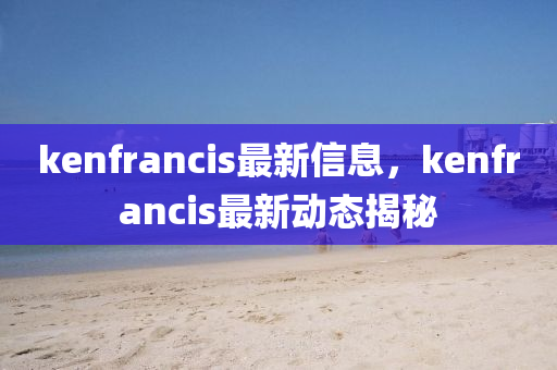 kenfrancis最(zui)新信(xin)息(xi)，kenfrancis最(zui)新動態(tai)揭(jie)祕(mi)