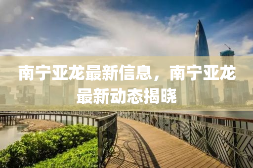 南寧(ning)亞龍(long)最新信(xin)息(xi)，南寧(ning)亞(ya)龍(long)最(zui)新(xin)動態(tai)揭(jie)曉