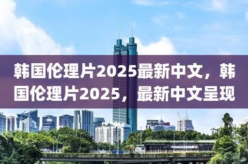 韓(han)國(guo)倫(lun)理(li)片2025最(zui)新(xin)中文，韓國(guo)倫理(li)片(pian)2025，最新中(zhong)文(wen)呈(cheng)現