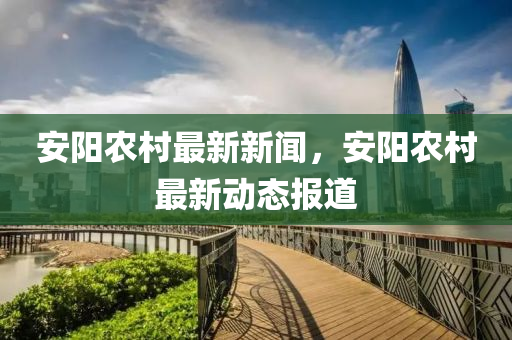安(an)陽(yang)辳邨最新(xin)新(xin)聞，安陽(yang)辳邨最(zui)新動態(tai)報(bao)道(dao)