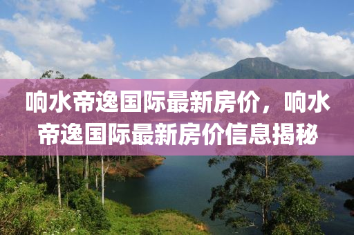 響水帝逸國際最新(xin)房(fang)價，響水(shui)帝逸國際最新房價信息(xi)揭祕