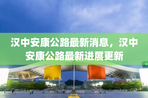 漢中安(an)康(kang)公(gong)路最新消(xiao)息，漢(han)中(zhong)安康(kang)公路(lu)最(zui)新進(jin)展(zhan)更(geng)新