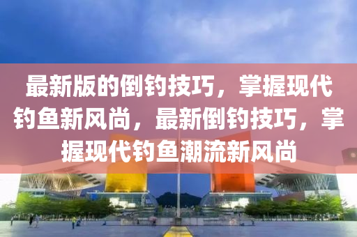 最新(xin)版的(de)倒釣技巧，掌(zhang)握(wo)現(xian)代(dai)釣魚新風尚，最(zui)新(xin)倒釣(diao)技(ji)巧(qiao)，掌(zhang)握現(xian)代釣魚潮(chao)流(liu)新風(feng)尚