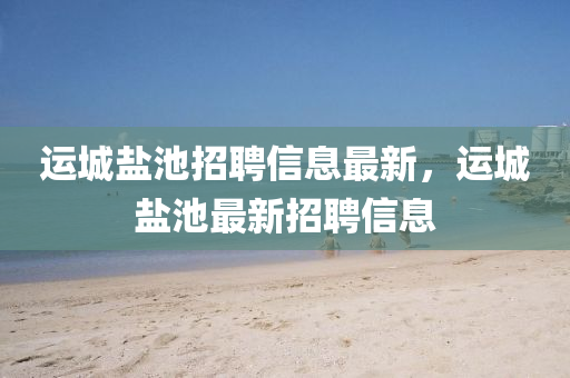 運(yun)城鹽(yan)池招(zhao)聘(pin)信息最新，運城鹽池(chi)最新招聘(pin)信(xin)息