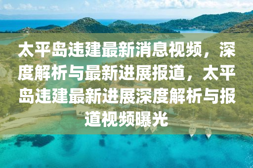 太平(ping)島(dao)違(wei)建(jian)最(zui)新(xin)消息視(shi)頻(pin)，深(shen)度(du)解(jie)析與最(zui)新(xin)進(jin)展報(bao)道，太(tai)平(ping)島違建最(zui)新進(jin)展深度解析(xi)與報道視(shi)頻(pin)曝光(guang)