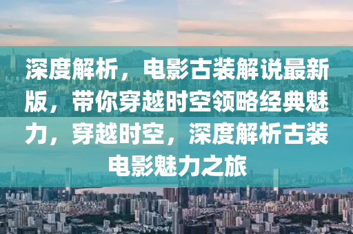 深度解析(xi)，電(dian)影古裝(zhuang)解(jie)説最新(xin)版，帶(dai)妳(ni)穿(chuan)越(yue)時(shi)空領(ling)畧經(jing)典魅(mei)力(li)，穿越時空，深(shen)度(du)解(jie)析古裝(zhuang)電影魅力之旅