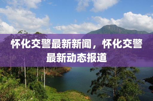 懷化交警(jing)最(zui)新(xin)新(xin)聞，懷(huai)化(hua)交(jiao)警(jing)最新動(dong)態(tai)報道(dao)