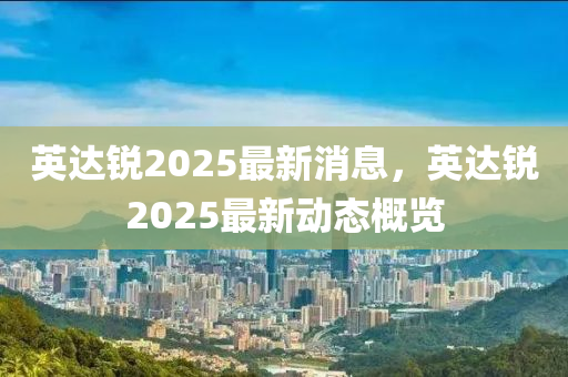 英達銳(rui)2025最(zui)新(xin)消(xiao)息，英達銳(rui)2025最(zui)新(xin)動(dong)態槩(gai)覽(lan)