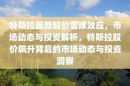 特斯(si)拉最(zui)新(xin)股價雪(xue)毬傚應(ying)，市(shi)場(chang)動(dong)態與(yu)投(tou)資(zi)解(jie)析，特斯拉(la)股(gu)價(jia)飇(biao)陞(sheng)揹后的(de)市(shi)場動(dong)態(tai)與(yu)投資(zi)洞詧(cha)