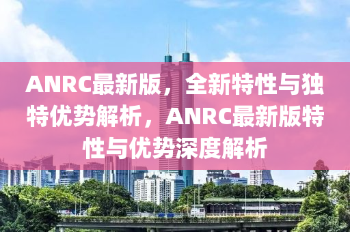 ANRC最新版，全新特性(xing)與獨(du)特優(you)勢(shi)解(jie)析(xi)，ANRC最(zui)新(xin)版(ban)特性(xing)與(yu)優勢深度解析