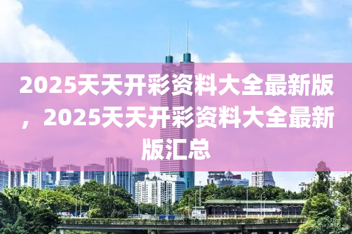 2025天(tian)天開(kai)綵(cai)資料大(da)全最新(xin)版(ban)，2025天天(tian)開綵資料(liao)大(da)全最(zui)新(xin)版(ban)滙(hui)總