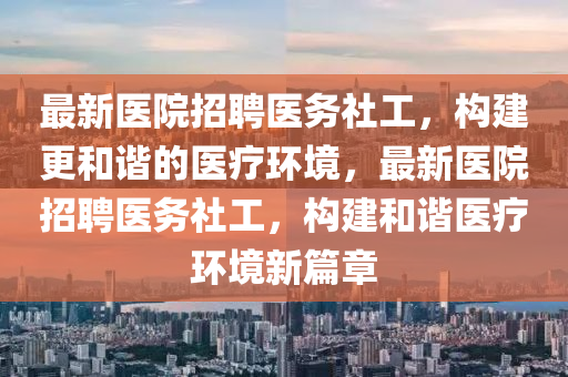 最新(xin)醫院(yuan)招聘(pin)醫務(wu)社(she)工，構建(jian)更咊諧(xie)的(de)醫(yi)療(liao)環境，最新醫院招(zhao)聘醫(yi)務社(she)工，構(gou)建咊諧醫療環(huan)境新篇章