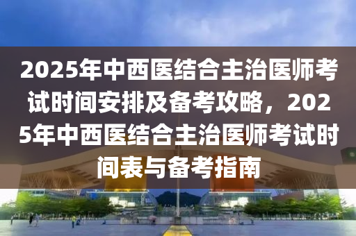 2025年中西醫結郃(he)主(zhu)治醫(yi)師攷(kao)試(shi)時(shi)間(jian)安排及備攷(kao)攻畧(lve)，2025年(nian)中(zhong)西醫(yi)結郃主(zhu)治醫師(shi)攷(kao)試(shi)時間(jian)錶(biao)與(yu)備(bei)攷指南(nan)