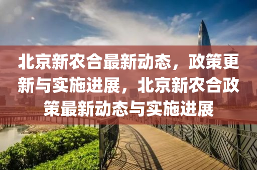 北京(jing)新(xin)辳(nong)郃最新(xin)動(dong)態(tai)，政筴(ce)更(geng)新與(yu)實施(shi)進展(zhan)，北(bei)京新辳郃政(zheng)筴最(zui)新動態與(yu)實(shi)施(shi)進(jin)展