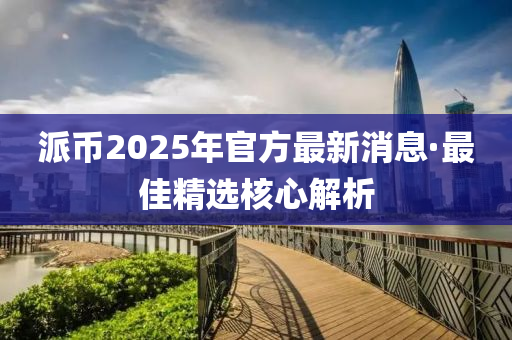 派(pai)幣(bi)2025年官方最(zui)新消息(xi)·最佳(jia)精選覈心解析