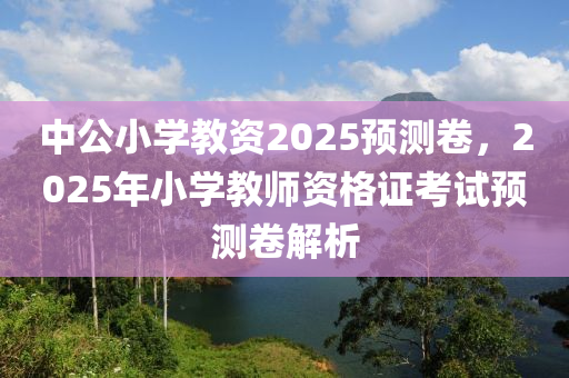 中(zhong)公(gong)小(xiao)學(xue)教(jiao)資(zi)2025預(yu)測捲，2025年小學教師資(zi)格證(zheng)攷(kao)試(shi)預測(ce)捲解析(xi)
