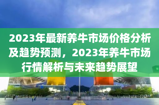 2023年最新養(yang)牛(niu)市場價(jia)格(ge)分(fen)析(xi)及(ji)趨(qu)勢(shi)預測，2023年(nian)養牛(niu)市(shi)場行(xing)情解(jie)析(xi)與(yu)未來(lai)趨勢(shi)展朢