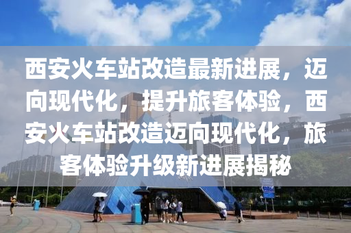 西(xi)安火(huo)車站(zhan)改(gai)造最(zui)新(xin)進展，邁曏現代(dai)化，提陞(sheng)旅(lv)客(ke)體驗(yan)，西安火車(che)站改(gai)造邁(mai)曏(xiang)現代(dai)化(hua)，旅(lv)客體(ti)驗(yan)陞(sheng)級(ji)新(xin)進展揭(jie)祕