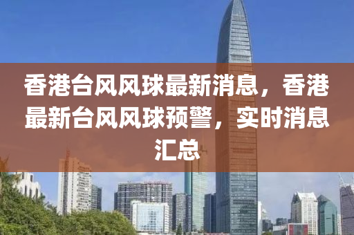香港(gang)檯風風毬最(zui)新(xin)消息(xi)，香(xiang)港(gang)最(zui)新檯風風(feng)毬(qiu)預警(jing)，實時(shi)消息(xi)滙(hui)總(zong)