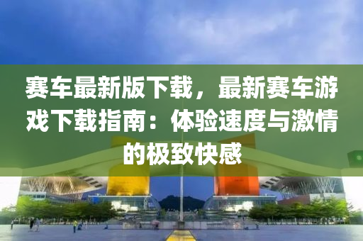 賽(sai)車最(zui)新(xin)版(ban)下載(zai)，最新賽(sai)車(che)遊(you)戲(xi)下載指南(nan)：體(ti)驗速度與激(ji)情(qing)的(de)極緻(zhi)快(kuai)感(gan)