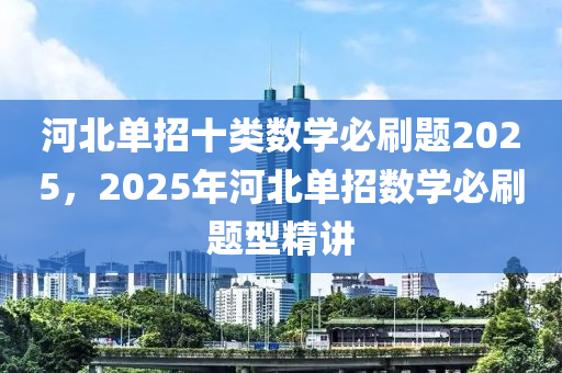 河(he)北單(dan)招十(shi)類數(shu)學必刷(shua)題(ti)2025，2025年河北單招數學(xue)必(bi)刷(shua)題型精(jing)講