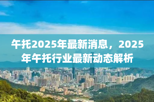 午託(tuo)2025年最(zui)新(xin)消(xiao)息(xi)，2025年午託行(xing)業最新(xin)動(dong)態(tai)解析(xi)
