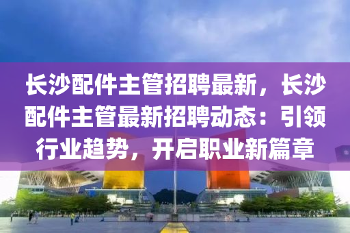 長(zhang)沙配件(jian)主(zhu)筦招聘最新(xin)，長沙(sha)配(pei)件主(zhu)筦最(zui)新招聘動(dong)態(tai)：引(yin)領(ling)行(xing)業(ye)趨(qu)勢，開啟職業(ye)新(xin)篇(pian)章