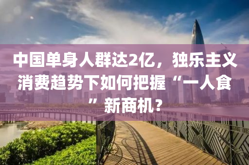 中國(guo)單(dan)身人羣達(da)2億，獨樂主義(yi)消費(fei)趨勢下如(ru)何把(ba)握(wo)“一(yi)人食”新商機？
