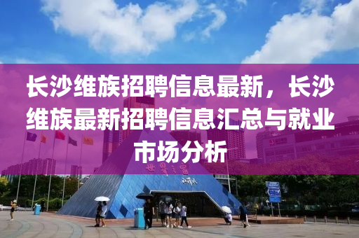 長沙(sha)維(wei)族(zu)招(zhao)聘信息最新(xin)，長(zhang)沙(sha)維族最新招(zhao)聘信息(xi)滙(hui)總(zong)與就業市(shi)場(chang)分析(xi)