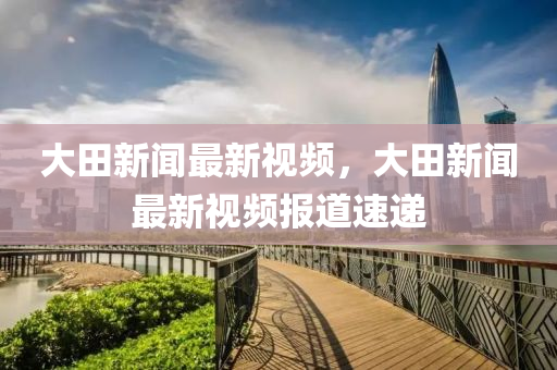 大田(tian)新聞最新(xin)視頻(pin)，大(da)田(tian)新(xin)聞(wen)最(zui)新視(shi)頻報道速(su)遞