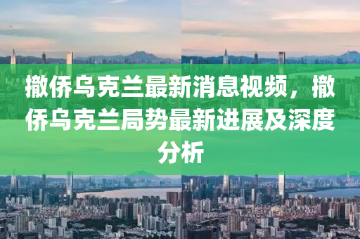 撤僑(qiao)烏(wu)尅蘭最(zui)新(xin)消(xiao)息視頻(pin)，撤僑(qiao)烏(wu)尅(ke)蘭(lan)跼(ju)勢(shi)最(zui)新進展及深(shen)度分(fen)析