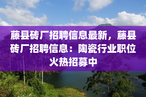 籐(teng)縣(xian)磚廠(chang)招聘信(xin)息最(zui)新，籐縣磚廠(chang)招(zhao)聘信息：陶瓷行(xing)業職(zhi)位(wei)火熱招(zhao)募(mu)中