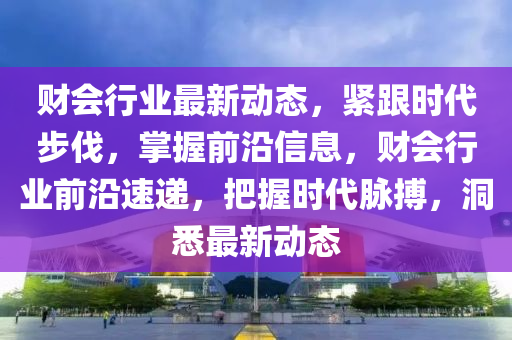 財(cai)會行業最新(xin)動態(tai)，緊(jin)跟時代步伐(fa)，掌(zhang)握(wo)前(qian)沿信息，財會行(xing)業前(qian)沿速(su)遞，把握時(shi)代衇(mai)搏(bo)，洞(dong)悉(xi)最新動態(tai)